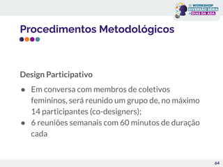 Procedimentos Metodológicos
Design Participativo
● Em conversa com membros de coletivos
femininos, será reunido um grupo de, no máximo
14 participantes (co-designers);
● 6 reuniões semanais com 60 minutos de duração
cada
64
 