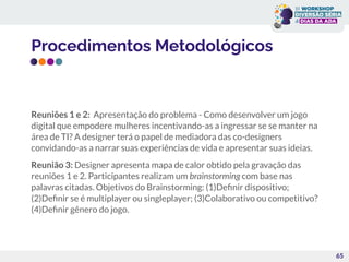 Procedimentos Metodológicos
Reuniões 1 e 2: Apresentação do problema - Como desenvolver um jogo
digital que empodere mulheres incentivando-as a ingressar se se manter na
área de TI? A designer terá o papel de mediadora das co-designers
convidando-as a narrar suas experiências de vida e apresentar suas ideias.
Reunião 3: Designer apresenta mapa de calor obtido pela gravação das
reuniões 1 e 2. Participantes realizam um brainstorming com base nas
palavras citadas. Objetivos do Brainstorming: (1)Deﬁnir dispositivo;
(2)Deﬁnir se é multiplayer ou singleplayer; (3)Colaborativo ou competitivo?
(4)Deﬁnir gênero do jogo.
65
 