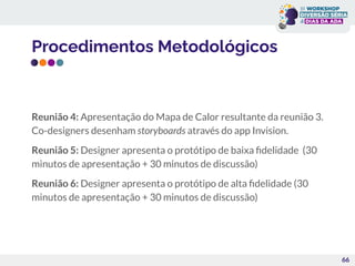 Procedimentos Metodológicos
Reunião 4: Apresentação do Mapa de Calor resultante da reunião 3.
Co-designers desenham storyboards através do app Invision.
Reunião 5: Designer apresenta o protótipo de baixa ﬁdelidade (30
minutos de apresentação + 30 minutos de discussão)
Reunião 6: Designer apresenta o protótipo de alta ﬁdelidade (30
minutos de apresentação + 30 minutos de discussão)
66
 