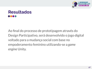 Resultados
Ao ﬁnal do processo de prototipagem através do
Design Participativo, será desenvolvido o jogo digital
voltado para a mudança social com base no
empoderamento feminino utilizando-se a game
engine Unity.
67
 