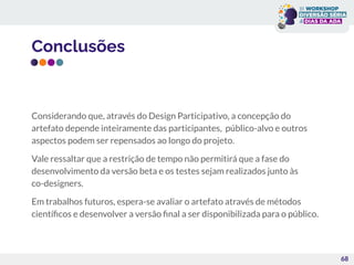 Conclusões
Considerando que, através do Design Participativo, a concepção do
artefato depende inteiramente das participantes, público-alvo e outros
aspectos podem ser repensados ao longo do projeto.
Vale ressaltar que a restrição de tempo não permitirá que a fase do
desenvolvimento da versão beta e os testes sejam realizados junto às
co-designers.
Em trabalhos futuros, espera-se avaliar o artefato através de métodos
cientíﬁcos e desenvolver a versão ﬁnal a ser disponibilizada para o público.
68
 
