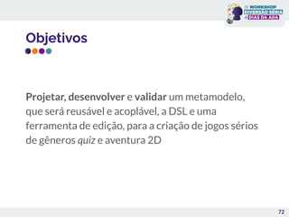 Objetivos
Projetar, desenvolver e validar um metamodelo,
que será reusável e acoplável, a DSL e uma
ferramenta de edição, para a criação de jogos sérios
de gêneros quiz e aventura 2D
72
 
