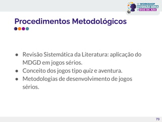 Procedimentos Metodológicos
● Revisão Sistemática da Literatura: aplicação do
MDGD em jogos sérios.
● Conceito dos jogos tipo quiz e aventura.
● Metodologias de desenvolvimento de jogos
sérios.
73
 