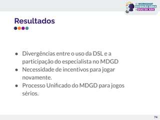 Resultados
● Divergências entre o uso da DSL e a
participação do especialista no MDGD
● Necessidade de incentivos para jogar
novamente.
● Processo Uniﬁcado do MDGD para jogos
sérios.
74
 