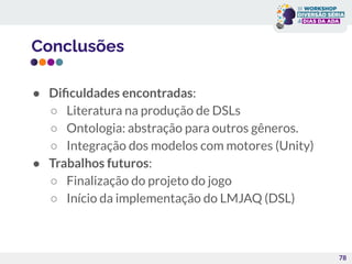 Conclusões
● Diﬁculdades encontradas:
○ Literatura na produção de DSLs
○ Ontologia: abstração para outros gêneros.
○ Integração dos modelos com motores (Unity)
● Trabalhos futuros:
○ Finalização do projeto do jogo
○ Início da implementação do LMJAQ (DSL)
78
 