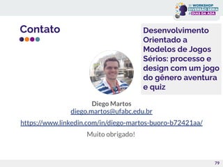 Contato
Diego Martos
diego.martos@ufabc.edu.br
https://www.linkedin.com/in/diego-martos-buoro-b72421aa/
Muito obrigado!
79
Desenvolvimento
Orientado a
Modelos de Jogos
Sérios: processo e
design com um jogo
do gênero aventura
e quiz
 