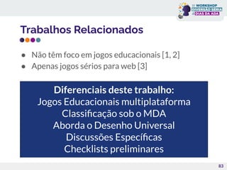 Trabalhos Relacionados
● Não têm foco em jogos educacionais [1, 2]
● Apenas jogos sérios para web [3]
83
Diferenciais deste trabalho:
Jogos Educacionais multiplataforma
Classiﬁcação sob o MDA
Aborda o Desenho Universal
Discussões Especíﬁcas
Checklists preliminares
 