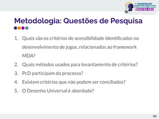 Metodologia: Questões de Pesquisa
1. Quais são os critérios de acessibilidade identiﬁcados no
desenvolvimento de jogos, relacionados ao framework
MDA?
2. Quais métodos usados para levantamento de critérios?
3. PcD participam do processo?
4. Existem critérios que não podem ser conciliados?
5. O Desenho Universal é abordado?
84
 