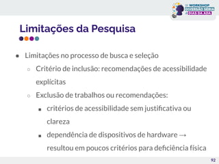 Limitações da Pesquisa
92
● Limitações no processo de busca e seleção
○ Critério de inclusão: recomendações de acessibilidade
explícitas
○ Exclusão de trabalhos ou recomendações:
■ critérios de acessibilidade sem justiﬁcativa ou
clareza
■ dependência de dispositivos de hardware →
resultou em poucos critérios para deﬁciência física
 