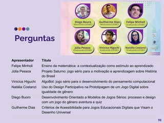 Perguntas
98
Apresentador Título
Felipe Minholi Ensino da matemática: a contextualização como estímulo ao aprendizado
Júlia Pessoa Projeto Saturno: jogo sério para a motivação e aprendizagem sobre História
do Brasil
Vinicius Higuchi AlgoBot: jogo sério para o desenvolvimento do pensamento computacional
Natália Costanzi Uso do Design Participativo na Prototipagem de um Jogo Digital sobre
igualdade de gênero
Diego Buoro Desenvolvimento Orientado a Modelos de Jogos Sérios: processo e design
com um jogo do gênero aventura e quiz
Guilherme Dias Critérios de Acessibilidade para Jogos Educacionais Digitais que Visam o
Desenho Universal
 