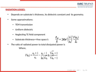 COURSE: MWE UNIT: 1 Pg. 100
RADIATION LOSSES:
• Depends on substrate’s thickness, its dielectric constant and its geometry.
• Some approximations:
– TEM transmission
– Uniform dielectric
– Neglecting TE field component
– Substrate thickness<<free space λ
• The ratio of radiated power to total dissipated power is
Where,
 