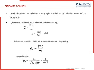 COURSE: MWE UNIT: 1 Pg. 101
QUALITY FACTOR
• Quality factor of the striplines is very high, but limited by radiation losses of the
substrates.
• Qc is related to conductor attenuation constant by,
dB/λ
• Similarly, Qd related to dielectric attenuation constant is given by,
approximating,
 
