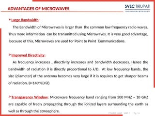 COURSE: MWE UNIT: 1 Pg. 14
ADVANTAGES OF MICROWAVES
Large Bandwidth:
The Bandwidth of Microwaves is larger than the common low frequency radio waves.
Thus more information can be transmitted using Microwaves. It is very good advantage,
because of this, Microwaves are used for Point to Point Communications.
Improved Directivity:
As frequency increases , directivity increases and bandwidth decreases. Hence the
bandwidth of radiation θ is directly proportional to λ/D. At low frequency bands, the
size (diameter) of the antenna becomes very large if it is requires to get sharper beams
of radiation. B=1400
/(D/λ)
Transparency Window: Microwave frequency band ranging from 300 MHZ – 10 GHZ
are capable of freely propagating through the ionized layers surrounding the earth as
well as through the atmosphere.
1
 