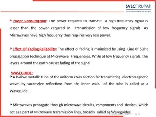 COURSE: MWE UNIT: 1 Pg. 15
Power Consumption: The power required to transmit a high frequency signal is
lesser than the power required in transmission of low frequency signals. As
Microwaves have high frequency thus requires very less power.
Effect Of Fading Reliability: The effect of fading is minimized by using Line Of Sight
propagation technique at Microwave Frequencies. While at low frequency signals, the
layers around the earth causes fading of the signal
WAVEGUIDE:
A hollow metallic tube of the uniform cross section for transmitting electromagnetic
waves by successive reflections from the inner walls of the tube is called as a
Waveguide.
Microwaves propagate through microwave circuits, components and devices, which
act as a part of Microwave transmission lines, broadly called as Waveguides.
 