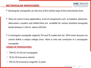 COURSE: MWE UNIT: 1 Pg. 19
RECTANGULAR WAVEGUIDES
 Rectangular waveguides are the one of the earliest type of the transmission lines.
 They are used in many applications. A lot of components such as isolators, detectors,
attenuators, couplers and slotted lines are available for various standard waveguide
bands between 1 GHz to above 220 GHz.
 A rectangular waveguide supports TM and TE modes but not TEM waves because we
cannot define a unique voltage since there is only one conductor in a rectangular
waveguide.
1
MODES OF PROPAGATION:
 TEM (Ez=Hz=0) can’t propagate.
 TE (Ez=0) transverse electric
 TM (Hz=0) transverse magnetic, Ez exists
 