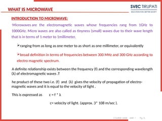 COURSE: MWE UNIT: 1 Pg. 3
WHAT IS MICROWAVE

Microwaves are the electromagnetic waves whose frequencies rang from 1GHz to
1000GHz. Micro waves are also called as tinyness (small) waves due to their wave length
that is in terms of 1 meter to 1millimeter.
ranging from as long as one meter to as short as one millimeter, or equivalently
broad definition in terms of frequencies between 300 MHz and 300 GHz according to
electro magnetic spectrum.
A definite relationship exists between the frequency (f) and the corresponding wavelength
(λ) of electromagnetic waves .T
he product of these two i.e. (f) and (λ) gives the velocity of propagation of electro-
magnetic waves and it is equal to the velocity of light .
This is expressed as c = f * λ
c= velocity of light. (approx. 3* 108 m/sec ).
INTRODUCTION TO MICROWAVE:
 