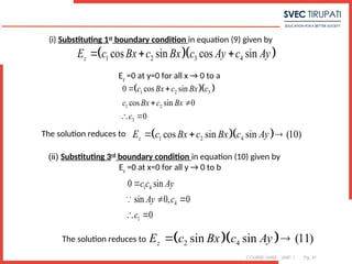 COURSE: MWE UNIT: 1 Pg. 41
  
1 2 3 4
cos sin cos sin
z
E c Bx c Bx c Ay c Ay
  
  
1 2 3
1 2
3
0 cos sin
cos sin 0
0
c Bx c Bx c
c Bx c Bx
c
 
 
 
  
1 2 4
cos sin sin (10)
z
E c Bx c Bx c Ay
  
(i) Substituting 1st
boundary condition in equation (9) given by
Ez
=0 at y=0 for all x → 0 to a
The solution reduces to
1 4
4
1
0 sin
sin 0, 0
0
c c Ay
Ay c
c

 
 

  
2 4
sin sin (11)
z
E c Bx c Ay
 
(ii) Substituting 3rd
boundary condition in equation (10) given by
Ez
=0 at x=0 for all y → 0 to b
The solution reduces to
 