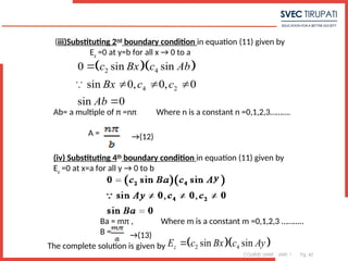 COURSE: MWE UNIT: 1 Pg. 42
  
2 4
4 2
0 sin sin
sin 0, 0, 0
sin 0
c Bx c Ab
Bx c c
Ab

  


(iii)Substituting 2nd
boundary condition in equation (11) given by
Ez
=0 at y=b for all x → 0 to a
Ab= a multiple of π =nπ Where n is a constant n =0,1,2,3……….
A = →(12)
  
2 4
sin sin
z
E c Bx c Ay

(iv) Substituting 4th
boundary condition in equation (11) given by
Ez
=0 at x=a for all y → 0 to b
Ba = mπ , Where m is a constant m =0,1,2,3 ………..
B = →(13)
The complete solution is given by
 