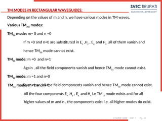 COURSE: MWE UNIT: 1 Pg. 45
TM MODES IN RECTANGULAR WAVEGUIDES:
Depending on the values of m and n, we have various modes in TM waves.
Various TMmn
modes:
TM00
mode: m= 0 and n =0
If m =0 and n=0 are substituted in Ex
,Hy
, Ey,
and Hx
. all of them vanish and
hence TM00
mode cannot exist.
TM01
mode: m =0 and n=1
Again , all the field components vanish and hence TM01
mode cannot exist.
TM10
mode: m =1 and n=0
Even now , all the field components vanish and hence TM10
mode cannot exist.
TM11
mode: m=1 and n=1
All the four components Ex
,Hy
, Ey,
and Hx
i.e TM11
mode exists and for all
higher values of m and n , the components exist i.e. all higher modes do exist.
 