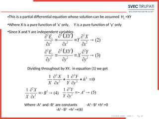 COURSE: MWE UNIT: 1 Pg. 47
•This is a partial differential equation whose solution can be assumed Hz
=XY
•Where X is a pure function of ‘x’ only, Y is a pure function of ‘y’ only
•Since X and Y are independent variables
 
 
2
2 2
2 2 2
2
2 2
2 2 2
(2)
(3)
z
z
XY
E X
Y
x x x
XY
E Y
X
y y y

 
  
  

 
  
  
Dividing throughout by XY, in equation (1) we get
2 2
2
2 2
1 1
0
X Y
h
X x Y y
 
  
 
2
2
2
1
(4)
X
B
X x

 

2
2
2
1
(5)
Y
A
Y y

 

Where -A2
and -B2
are constants -A2
- B2
+h2
=0
-A2
- B2
=h2
→(6)
 