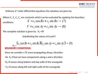 COURSE: MWE UNIT: 1 Pg. 48
Ordinary 2nd
order differential equations the solutions are given by
1 2
3 4
cos sin (7)
cos sin (8)
X c Bx c Bx
Y c Ay c Ay
  
  
Where C1,
C2,
C3,
C4
are constants which can be evaluated by applying the boundary
conditions.
The complete solution is given by Hz
=XY
Substituting the values of X and Y
Hz
=
  
1 2 3 4
cos sin cos sin (9)
c Bx c Bx c Ay c Ay
  
BOUNDARY CONDITIONS:
Since we consider a TE wave propagating along z direction.
•So EZ=0 but we have components along x and y direction.
•EX=0 waves along bottom and top walls of the waveguide
• Ey=0 waves along left and right walls of the waveguide
 