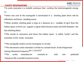 COURSE: MWE UNIT: 1 Pg. 72
CAVITY RESONATORS
A cavity resonator is a metallic enclosure that confines the electromagnetic energy
i.e.
when one end of the waveguide is terminated in a shorting plate there will be
reflections and hence standing waves.
When another shorting plate is kept at a distance of a multiple of λg/2 than the
hollow space so form can support a signal which bounces back and forth between the
two shorting plates.
This results in resonance and hence the hollow space is called “cavity” and the
resonator as the ‘cavity resonator’
7
The waveguide section can be rectangular or circular.
The microwave cavity resonator is similar to a tuned circuit at low frequencies
having a Resonant frequency f0= 1 /2 √
𝜋 𝐿𝐶
The cavity resonatorcan resonate at only one particular
frequency like a parallel resonant circuit.
 