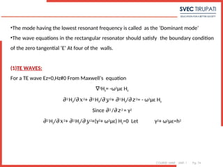 COURSE: MWE UNIT: 1 Pg. 74
7
•The mode having the lowest resonant frequency is called as the ‘Dominant mode’
•The wave equations in the rectangular resonator should satisfy the boundary condition
of the zero tangential ‘E’ At four of the walls.
(1)TE WAVES:
For a TE wave Ez=0,Hz#0 From Maxwell’s equation
∇2Hz= -ω2μϵ Hz
𝜕2 Hz/𝜕𝑥2+ 𝜕2 Hz/𝜕𝑦2+ 𝜕2 Hz/𝜕𝑧2= - ω2μϵ Hz
Since 𝜕2 /𝜕𝑧2 = γ2
𝜕2 Hz/𝜕𝑥2+ 𝜕2 Hz/𝜕𝑦2+(γ2+ ω2μϵ) Hz=0 Let γ2+ ω2μϵ=h2
 