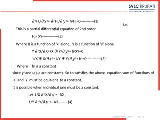 COURSE: MWE UNIT: 1 Pg. 75
Let
7
𝜕2 Hz/𝜕𝑥2+ 𝜕2 Hz/𝜕𝑦2+ h2Hz=0-----------(1)
This is a partial differential equation of 2nd order
Hz= XY-------------(2)
Where X is a function of ‘x’ alone, Y is a function of ‘y’ alone
Y 𝜕2 X/𝜕𝑥2+X 𝜕2 Y/𝜕𝑦2+ h2XY=0
1/X 𝜕2 X/𝜕𝑥2+1/Y 𝜕2 Y/𝜕𝑦2+ h2=0------------(3)
Where h2 is a constant
since γ2 and ω2μϵ are constants. So to satisfies the above equation sum of functions of
‘X’ and ‘Y’ must be equalent to a constant.
It is possible when individual one must be a constant.
Let 1/X 𝜕2 X/𝜕𝑥2= -B2 ,
1/Y 𝜕2 Y/𝜕𝑦2= -A2--------(4)
 