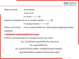 COURSE: MWE UNIT: 1 Pg. 76
Where A2 and B2 are constants
-A2-B2+ h2=0
h2= A2+B2------------(5)
solutions of equation (4) are X=c1cosBx+c2sinBx------------(6)
Y=c3cosAy+c4sinAy------------(7)
Where c1,c2,c3 and c4 are constants Which are determined by applying boundary
conditions
I) BOUNDARY CONDITION(BOTTOM WALL)
Ex=0 for y=0 and all values of x varying from 0 to a we know
Ex= -γ/h2 z/ -jωμ/h
𝜕𝐸 𝜕𝑥 2 z/ Since Ez=0
𝜕𝐻 𝜕𝑦
7
Ex= -jωμ/h2 z/
𝜕𝐻 𝜕𝑦
Ex= -jωμ/h2 / [(c1cosBx + c2sinBx)(c3cosAy+c4sinAy)]
𝜕 𝜕𝑦
= -jωμ/h2[(c2sinBx+c1cosBx)(-Ac3sinAy+Ac4cosAy)]
 