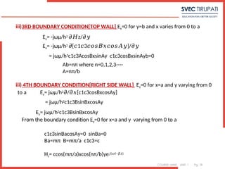 COURSE: MWE UNIT: 1 Pg. 78
iii)3RD BOUNDARY CONDITION[TOP WALL] Ex=0 for y=b and x varies from 0 to a
Ex= -jωμ/h2 z/
𝜕𝐻 𝜕𝑦
Ex= -jωμ/h2 [ 1 3 ]/
𝜕 𝑐 𝑐 𝑐𝑜𝑠𝐵𝑥𝑐𝑜𝑠𝐴𝑦 𝜕𝑦
= jωμ/h2c1c3AcosBxsinAy c1c3cosBxsinAyb=0
Ab=nπ where n=0,1,2,3----
A=nπ/b
iii) 4TH BOUNDARY CONDITION[RIGHT SIDE WALL] Ey=0 for x=a and y varying from 0
to a Ey= jωμ/h2 / [c1c3cosBxcosAy]
𝜕 𝜕𝑥
= jωμ/h2c1c3BsinBxcosAy
Ey= jωμ/h2c1c3BsinBxcosAy
From the boundary condition Ey=0 for x=a and y varying from 0 to a
c1c3sinBacosAy=0 sinBa=0
Ba=mπ B=mπ/a c1c3=c
Hz= ccos(mπ/a)xcos(nπ/b)ye𝑗(𝜔𝑡−𝛽𝑧)
 