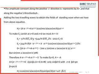 COURSE: MWE UNIT: 1 Pg. 79
•The amplitude constant along the positive ‘z’ direction is represents by A+ ,and that
along the negative‘z’directionbyA-.
Adding the two travelling waves to obtain the fields of standing wave when we have
from above equation.
Hz= (A+𝑒−𝑗𝛽𝑧+A-𝑒𝑗𝛽𝑧)cos(mπ/a)xcos(nπ/b)y𝑒𝑗𝜔𝑡
To make Ey vanish at z=0 and z=d we must A+= A-
Ey= -γ/h2𝜕𝐸z/ +jωμ/h
𝜕𝑦 2𝜕𝐻z/ since E
𝜕𝑥 z=0
Ey= jωμ/h2 (A
𝜕 + −
𝑒 𝑗𝛽𝑧 + A − 𝑒𝑗𝛽𝑧)cos(mπ/a)xcos(nπ/b)y𝑒𝑗𝜔𝑡]/𝜕𝑥
0= [(A+ −
𝑒 𝑗𝛽𝑧+A-𝑒𝑗𝛽𝑧) − (mπ a )sin(mπ a )xcos(nπ b )y] 𝑒𝑗𝜔𝑡
But sin(mπ a )xcos(nπ b )y#0
Therefore A+ −
𝑒 𝑗𝛽𝑧+A-𝑒𝑗𝛽𝑧 = 0 To make Ey=0, A+= -A-
A+[ −
𝑒 𝑗𝛽𝑧- ]
𝑒𝑗𝛽𝑧 =0 -2jsinβz.A+=0 A+#0 only sinβd=0 with z=d βd=pπ
β=pπ/d
Hz=ccos(mπ/a)xcos(nπ/b)ysin(pπ/d)z𝑒 (
𝑗 − )
𝜔𝑡 𝛽𝑧
 