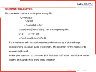 COURSE: MWE UNIT: 1 Pg. 80
RESONANT FREQUENCY(F0):
Since we know that for a rectangular waveguide
h2=γ2+ω2μϵ
= A2+B2
= (mπ/a)2+(nπ/b)2
ω2μϵ=(mπ/a)2+(nπ/b)2- γ2 for a wave propagation
γ= jβ or γ2= -β2
ω2μϵ=(mπ/a)2+(nπ/b)2+ β2
if a wave has to exist in a cavity resonator there must be a phase change
corresponding to a given guide wavelength. The condition for the resonator to
resonate is β=pπ/d.
where p=a constant 1,2,3-------∞, that indicates half wave variation of either
electric or magnetic field along that z direction
 