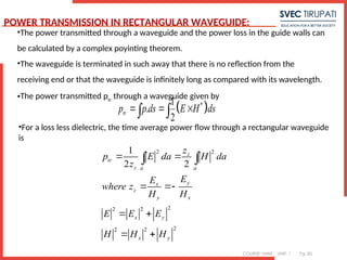 COURSE: MWE UNIT: 1 Pg. 85
•The power transmitted through a waveguide and the power loss in the guide walls can
be calculated by a complex poyinting theorem.
•The waveguide is terminated in such away that there is no reflection from the
receiving end or that the waveguide is infinitely long as compared with its wavelength.
•The power transmitted ptr
through a waveguide given by
 
*
1
.
2
tr
p p ds E H ds
  
 
•For a loss less dielectric, the time average power flow through a rectangular waveguide
is
2 2
2
2 2
2
2 2
1
2 2
z
tr
z a a
y
x
z
y x
x y
x y
z
p E da H da
z
E
E
where z
H H
E E E
H H H
 
 
 
 
 
POWER TRANSMISSION IN RECTANGULAR WAVEGUIDE:
 