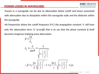 COURSE: MWE UNIT: 1 Pg. 87
POWER LOSSES IN WAVEGUIDE:
•Losses in a waveguide can be due to attenuation below cutoff and losses associated
with attenuation due to dissipation within the waveguide walls and the dielectric within
the waveguide.
•At frequencies below the cutoff frequency (f<fc
) the propagation constant ‘γ’ will have
only the attenuation term ‘α’ (γ=α+jβ) that is to say that the phase constant β itself
becomes imaginary implying wave attenuation.
2
2 2
2
cos
1
2
2
1 1
g
g
c
c c c
f
f
f f f
j j j
f c f



 




 


 
 
  
 
   
     
   
   
 