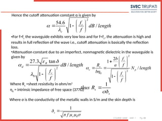 COURSE: MWE UNIT: 1 Pg. 88
Hence the cutoff attenuation constant α is given by
2
54.6
1 /
c
c
f
dB length
f


 
   
 
•For f>fc
the waveguide exhibits very low loss and for f<fc
, the attenuation is high and
results in full reflection of the wave i.e., cutoff attenuation is basically the reflection
loss.
•Attenuation constant due to an imperfect, nonmagnetic dielectric in the waveguide is
given by
2
0
27.3 tan
/
1
R
d
c
dB length
f
f
 



 
  
 
2
2
0
2
1
/
1
c
s
c p
c
f
b
a f
R
N length
b f
f


 
  
 
 
 
  
 
Where Rs
=sheet resistivity in ohm/m2
η0
= intrinsic impedance of free space (377Ω)
1
s
s
thus R


Where σ is the conductivity of the metallic walls in S/m and the skin depth is
0
1
s
r
f

   

 