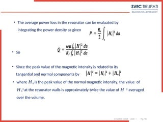 COURSE: MWE UNIT: 1 Pg. 90
• The average power loss in the resonator can be evaluated by
integrating the power density as given
• So
• Since the peak value of the magnetic intensity is related to its
tangential and normal components by
• where 𝐻𝑛 is the peak value of the normal magnetic intensity, the value of
𝐻𝑛
2 at the resonator walls is approximately twice the value of 𝐻 2 averaged
over the volume.
 