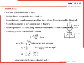 COURSE: MWE UNIT: 1 Pg. 99
OHMIC LOSS:
• Because of the resistance in path
• Mainly due to irregularities in conductors
• Current density mainly concentrated in a sheet with a thickness equal to skin depth
• Current distribution in a microstrip is as in diagram,
• Exact expressions for conducting attenuation constant can not be determined.
• Assuming current distribution is uniform,
dB/m
Above relation holds good only if w/h<1
 