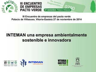 III Encuentro de empresas del pacto verde 
Palacio de Villasuso, Vitoria-Gasteiz 27 de noviembre de 2014 
INTEMAN una empresa ambientalmente 
sostenible e innovadora 
 