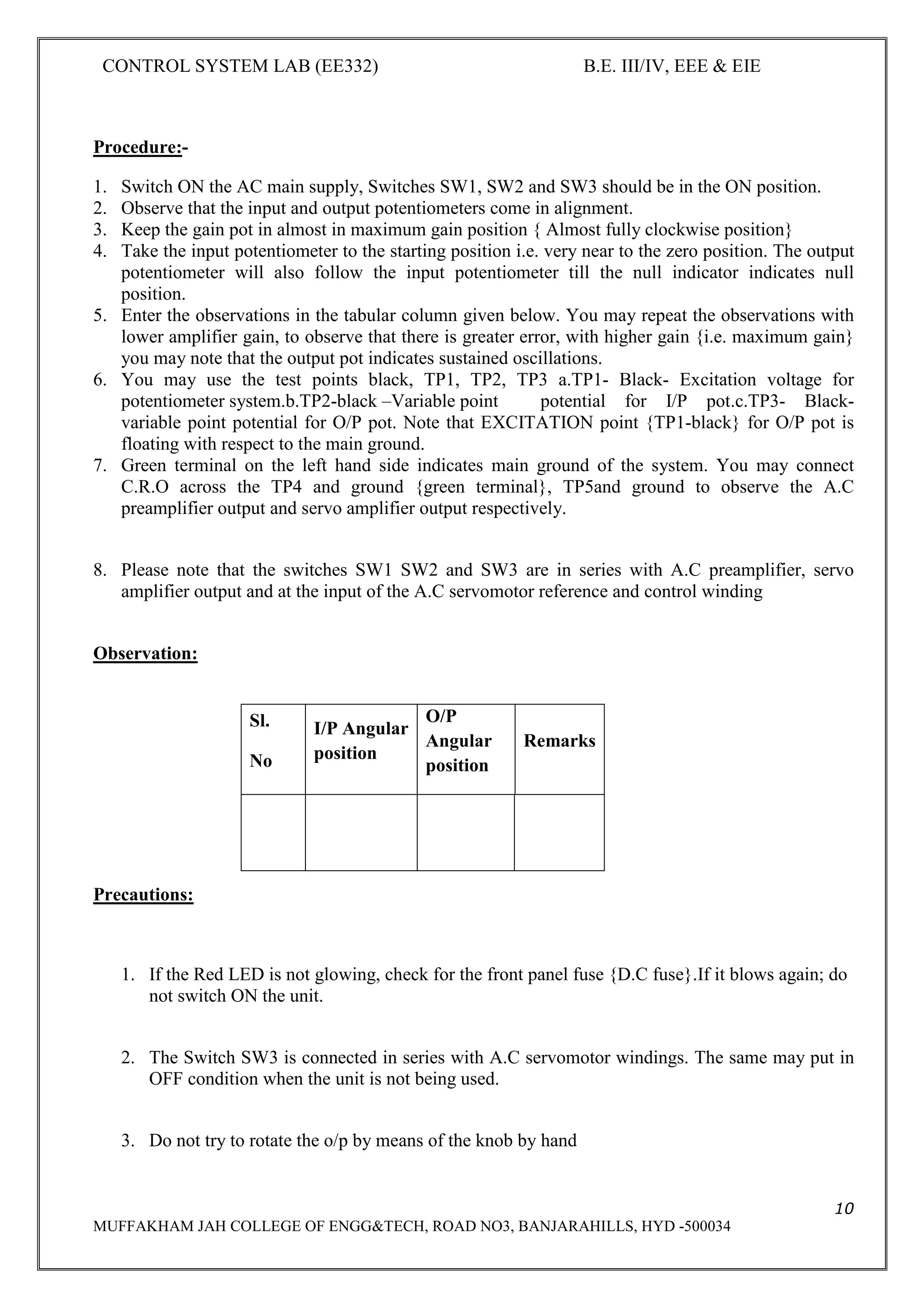 CONTROL SYSTEM LAB (EE332) B.E. III/IV, EEE & EIE
10
MUFFAKHAM JAH COLLEGE OF ENGG&TECH, ROAD NO3, BANJARAHILLS, HYD -500034
Procedure:-
1. Switch ON the AC main supply, Switches SW1, SW2 and SW3 should be in the ON position.
2. Observe that the input and output potentiometers come in alignment.
3. Keep the gain pot in almost in maximum gain position { Almost fully clockwise position}
4. Take the input potentiometer to the starting position i.e. very near to the zero position. The output
potentiometer will also follow the input potentiometer till the null indicator indicates null
position.
5. Enter the observations in the tabular column given below. You may repeat the observations with
lower amplifier gain, to observe that there is greater error, with higher gain {i.e. maximum gain}
you may note that the output pot indicates sustained oscillations.
6. You may use the test points black, TP1, TP2, TP3 a.TP1- Black- Excitation voltage for
potentiometer system.b.TP2-black –Variable point potential for I/P pot.c.TP3- Black-
variable point potential for O/P pot. Note that EXCITATION point {TP1-black} for O/P pot is
floating with respect to the main ground.
7. Green terminal on the left hand side indicates main ground of the system. You may connect
C.R.O across the TP4 and ground {green terminal}, TP5and ground to observe the A.C
preamplifier output and servo amplifier output respectively.
8. Please note that the switches SW1 SW2 and SW3 are in series with A.C preamplifier, servo
amplifier output and at the input of the A.C servomotor reference and control winding
Observation:
Precautions:
1. If the Red LED is not glowing, check for the front panel fuse {D.C fuse}.If it blows again; do
not switch ON the unit.
2. The Switch SW3 is connected in series with A.C servomotor windings. The same may put in
OFF condition when the unit is not being used.
3. Do not try to rotate the o/p by means of the knob by hand
Sl.
No
I/P Angular
position
O/P
Angular
position
Remarks
 