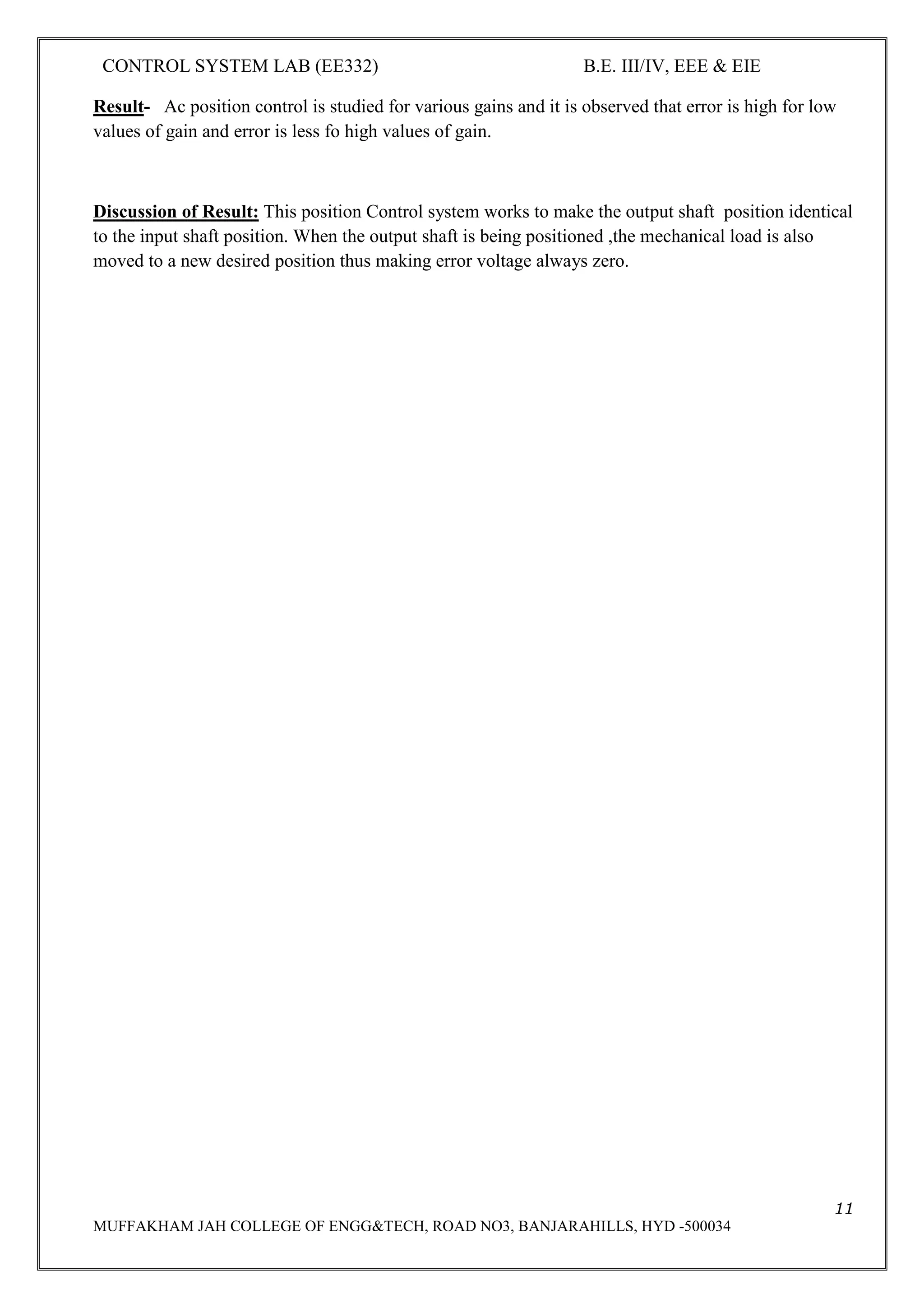 CONTROL SYSTEM LAB (EE332) B.E. III/IV, EEE & EIE
11
MUFFAKHAM JAH COLLEGE OF ENGG&TECH, ROAD NO3, BANJARAHILLS, HYD -500034
Result- Ac position control is studied for various gains and it is observed that error is high for low
values of gain and error is less fo high values of gain.
Discussion of Result: This position Control system works to make the output shaft position identical
to the input shaft position. When the output shaft is being positioned ,the mechanical load is also
moved to a new desired position thus making error voltage always zero.
 
