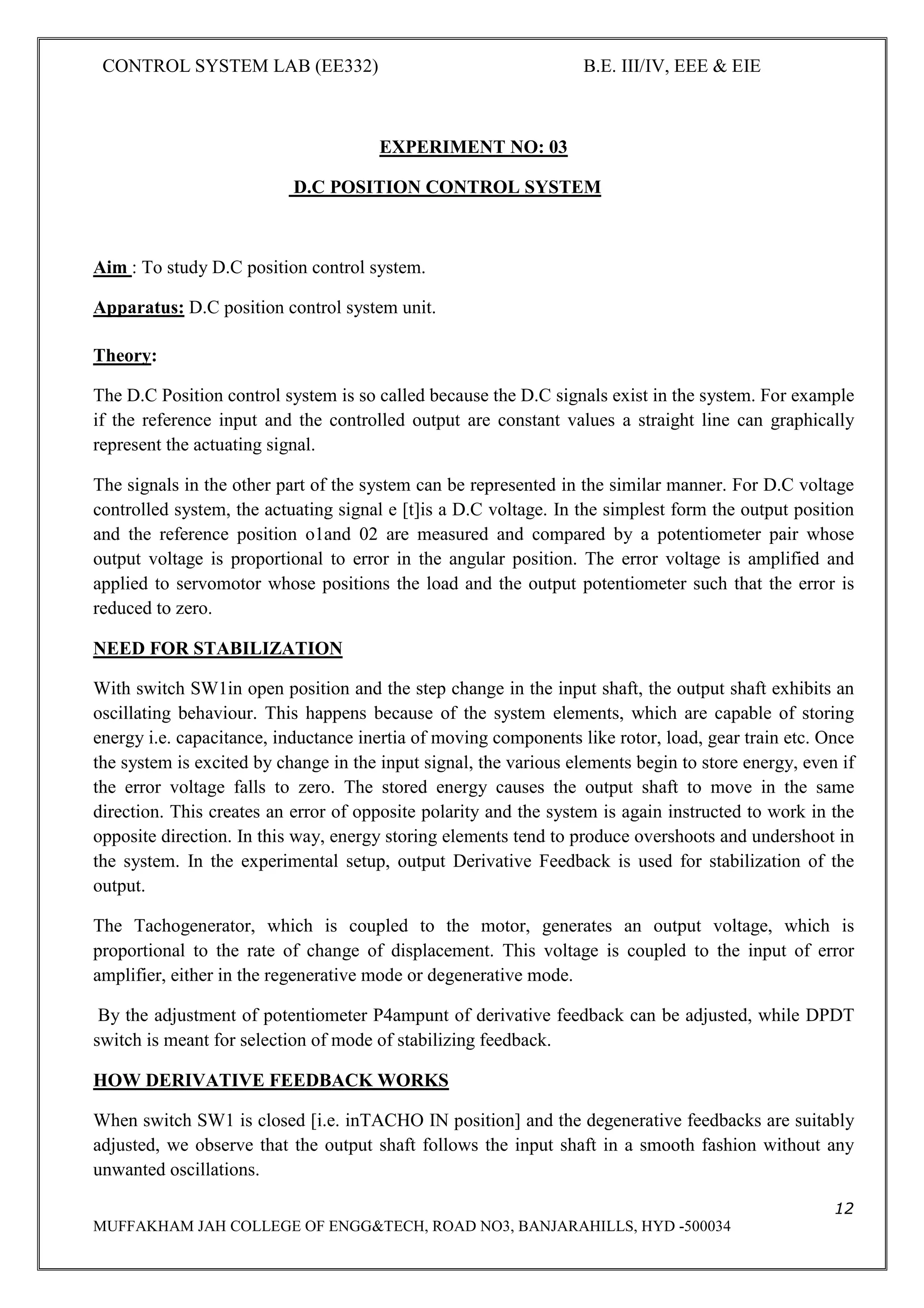 CONTROL SYSTEM LAB (EE332) B.E. III/IV, EEE & EIE
12
MUFFAKHAM JAH COLLEGE OF ENGG&TECH, ROAD NO3, BANJARAHILLS, HYD -500034
EXPERIMENT NO: 03
D.C POSITION CONTROL SYSTEM
Aim : To study D.C position control system.
Apparatus: D.C position control system unit.
Theory:
The D.C Position control system is so called because the D.C signals exist in the system. For example
if the reference input and the controlled output are constant values a straight line can graphically
represent the actuating signal.
The signals in the other part of the system can be represented in the similar manner. For D.C voltage
controlled system, the actuating signal e [t]is a D.C voltage. In the simplest form the output position
and the reference position o1and 02 are measured and compared by a potentiometer pair whose
output voltage is proportional to error in the angular position. The error voltage is amplified and
applied to servomotor whose positions the load and the output potentiometer such that the error is
reduced to zero.
NEED FOR STABILIZATION
With switch SW1in open position and the step change in the input shaft, the output shaft exhibits an
oscillating behaviour. This happens because of the system elements, which are capable of storing
energy i.e. capacitance, inductance inertia of moving components like rotor, load, gear train etc. Once
the system is excited by change in the input signal, the various elements begin to store energy, even if
the error voltage falls to zero. The stored energy causes the output shaft to move in the same
direction. This creates an error of opposite polarity and the system is again instructed to work in the
opposite direction. In this way, energy storing elements tend to produce overshoots and undershoot in
the system. In the experimental setup, output Derivative Feedback is used for stabilization of the
output.
The Tachogenerator, which is coupled to the motor, generates an output voltage, which is
proportional to the rate of change of displacement. This voltage is coupled to the input of error
amplifier, either in the regenerative mode or degenerative mode.
By the adjustment of potentiometer P4ampunt of derivative feedback can be adjusted, while DPDT
switch is meant for selection of mode of stabilizing feedback.
HOW DERIVATIVE FEEDBACK WORKS
When switch SW1 is closed [i.e. inTACHO IN position] and the degenerative feedbacks are suitably
adjusted, we observe that the output shaft follows the input shaft in a smooth fashion without any
unwanted oscillations.
 
