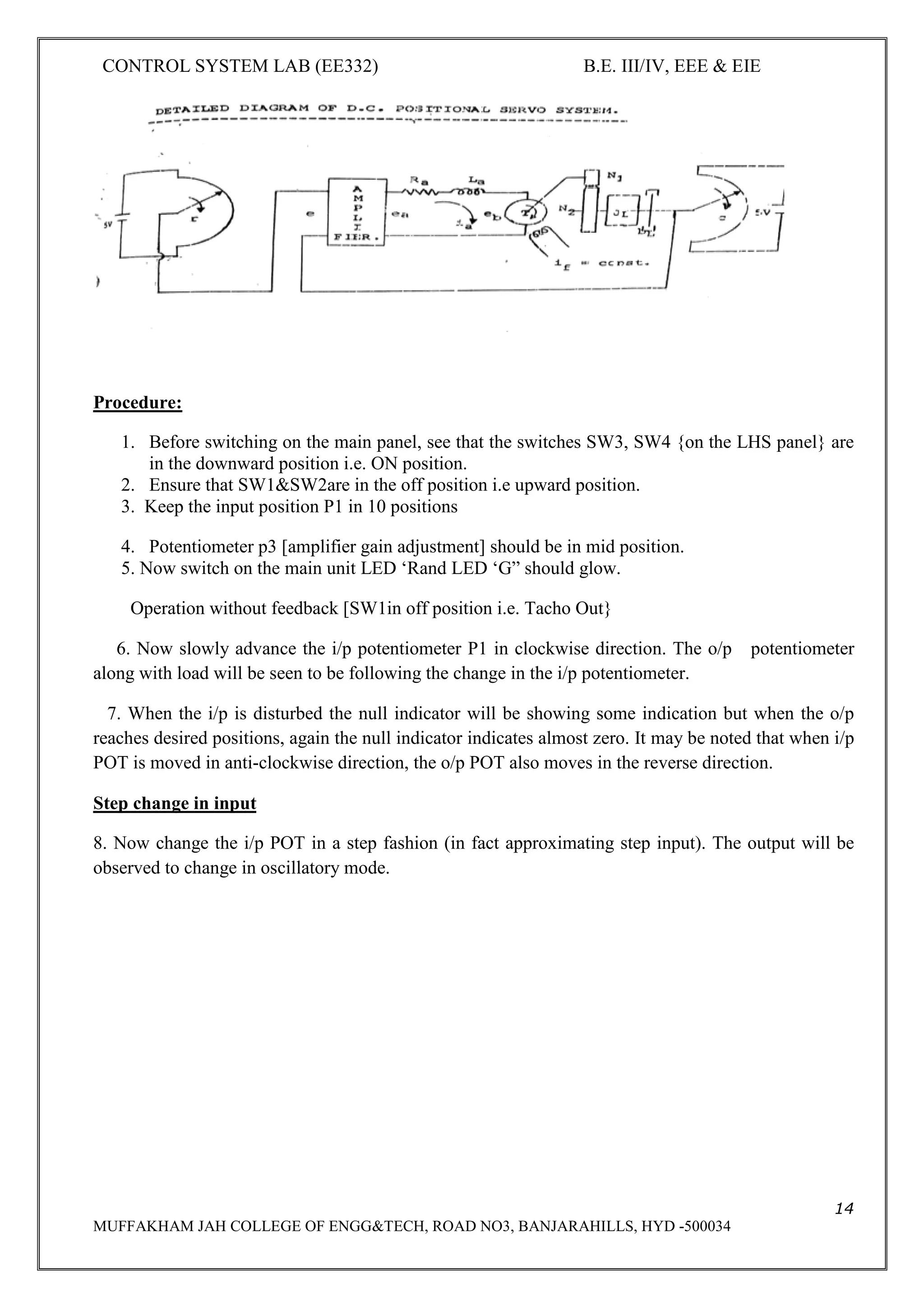 CONTROL SYSTEM LAB (EE332) B.E. III/IV, EEE & EIE
14
MUFFAKHAM JAH COLLEGE OF ENGG&TECH, ROAD NO3, BANJARAHILLS, HYD -500034
Procedure:
1. Before switching on the main panel, see that the switches SW3, SW4 {on the LHS panel} are
in the downward position i.e. ON position.
2. Ensure that SW1&SW2are in the off position i.e upward position.
3. Keep the input position P1 in 10 positions
4. Potentiometer p3 [amplifier gain adjustment] should be in mid position.
5. Now switch on the main unit LED ‘Rand LED ‘G” should glow.
Operation without feedback [SW1in off position i.e. Tacho Out}
6. Now slowly advance the i/p potentiometer P1 in clockwise direction. The o/p potentiometer
along with load will be seen to be following the change in the i/p potentiometer.
7. When the i/p is disturbed the null indicator will be showing some indication but when the o/p
reaches desired positions, again the null indicator indicates almost zero. It may be noted that when i/p
POT is moved in anti-clockwise direction, the o/p POT also moves in the reverse direction.
Step change in input
8. Now change the i/p POT in a step fashion (in fact approximating step input). The output will be
observed to change in oscillatory mode.
 