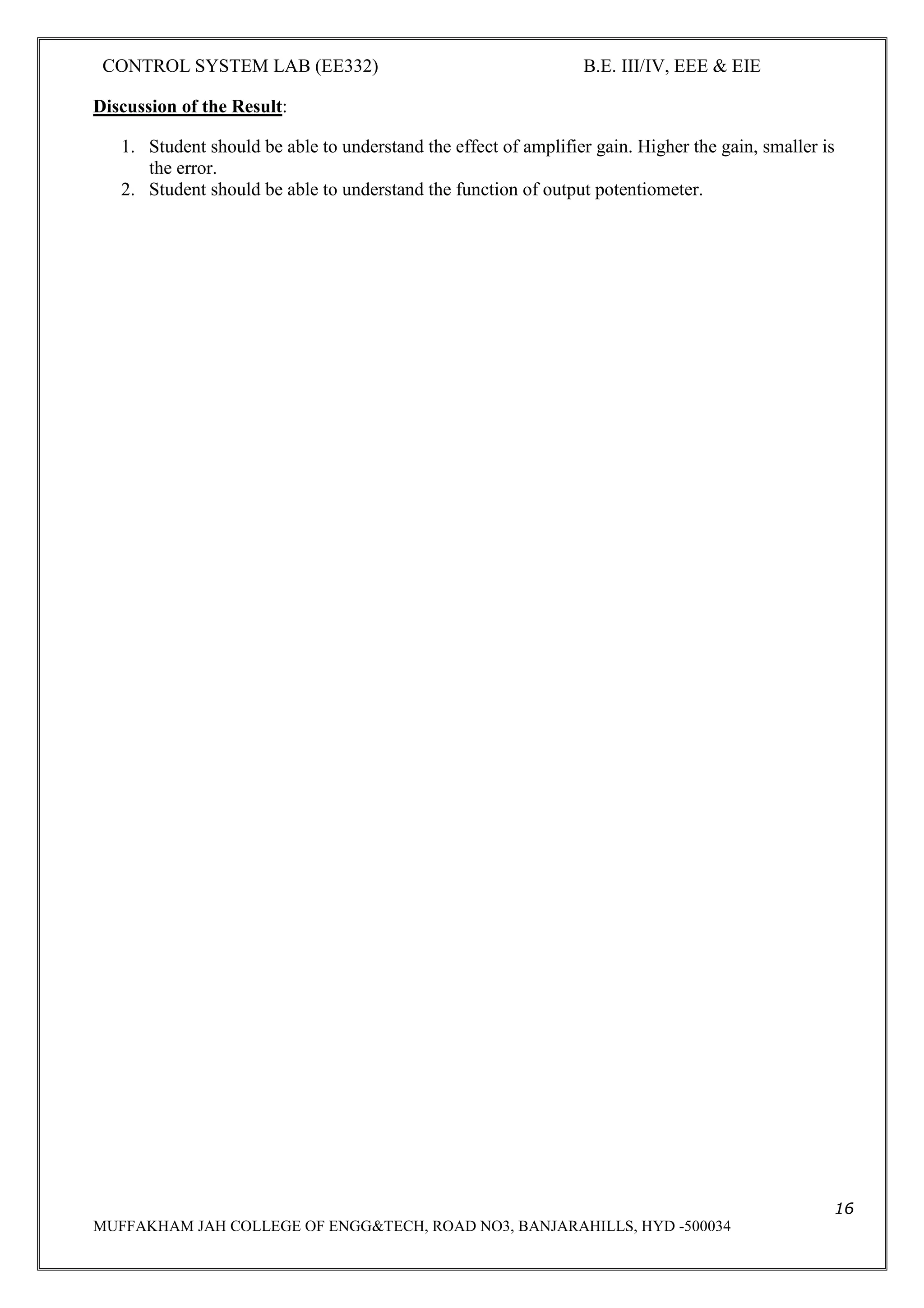 CONTROL SYSTEM LAB (EE332) B.E. III/IV, EEE & EIE
16
MUFFAKHAM JAH COLLEGE OF ENGG&TECH, ROAD NO3, BANJARAHILLS, HYD -500034
Discussion of the Result:
1. Student should be able to understand the effect of amplifier gain. Higher the gain, smaller is
the error.
2. Student should be able to understand the function of output potentiometer.
 