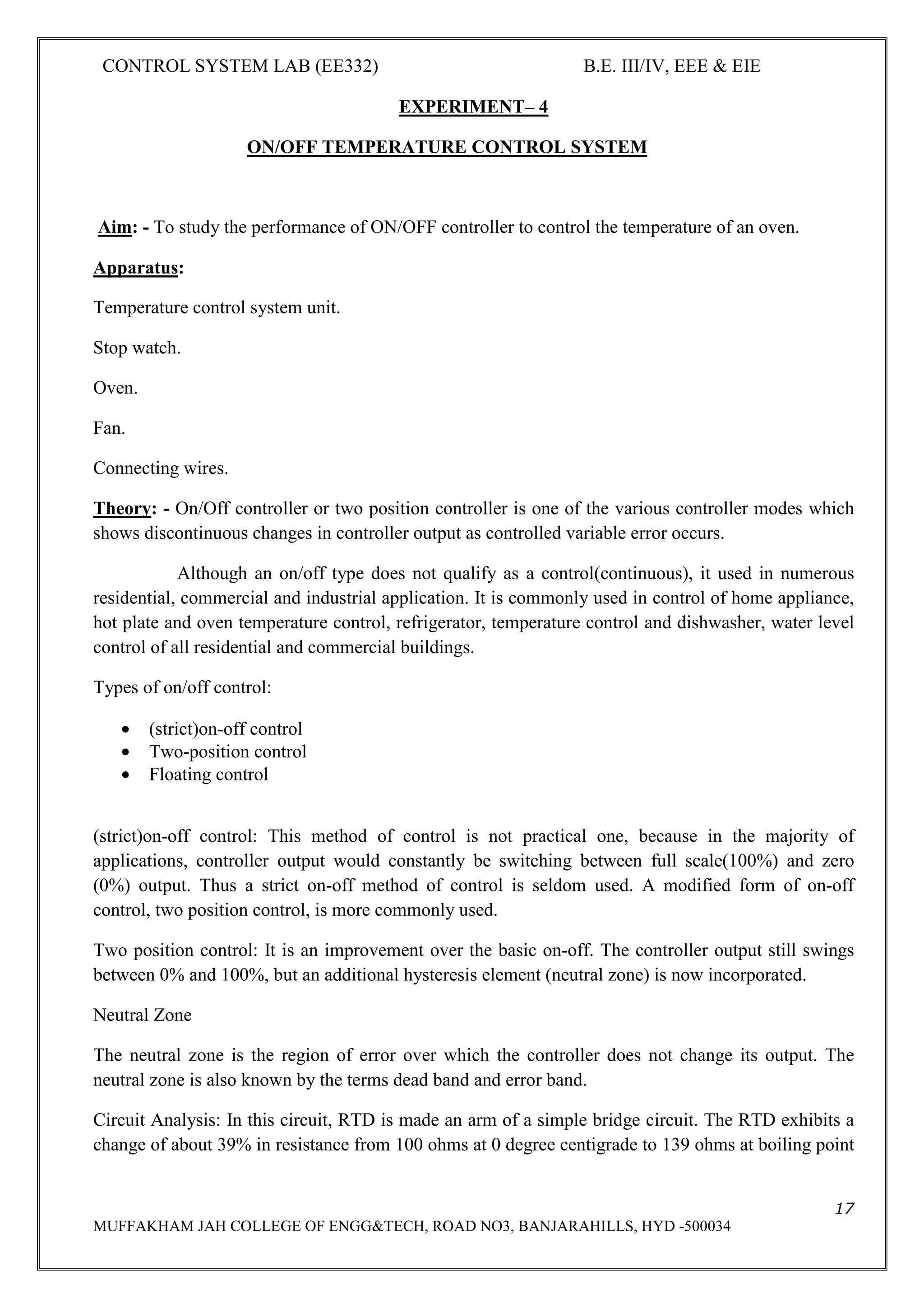 CONTROL SYSTEM LAB (EE332) B.E. III/IV, EEE & EIE
17
MUFFAKHAM JAH COLLEGE OF ENGG&TECH, ROAD NO3, BANJARAHILLS, HYD -500034
EXPERIMENT– 4
ON/OFF TEMPERATURE CONTROL SYSTEM
Aim: - To study the performance of ON/OFF controller to control the temperature of an oven.
Apparatus:
Temperature control system unit.
Stop watch.
Oven.
Fan.
Connecting wires.
Theory: - On/Off controller or two position controller is one of the various controller modes which
shows discontinuous changes in controller output as controlled variable error occurs.
Although an on/off type does not qualify as a control(continuous), it used in numerous
residential, commercial and industrial application. It is commonly used in control of home appliance,
hot plate and oven temperature control, refrigerator, temperature control and dishwasher, water level
control of all residential and commercial buildings.
Types of on/off control:
• (strict)on-off control
• Two-position control
• Floating control
(strict)on-off control: This method of control is not practical one, because in the majority of
applications, controller output would constantly be switching between full scale(100%) and zero
(0%) output. Thus a strict on-off method of control is seldom used. A modified form of on-off
control, two position control, is more commonly used.
Two position control: It is an improvement over the basic on-off. The controller output still swings
between 0% and 100%, but an additional hysteresis element (neutral zone) is now incorporated.
Neutral Zone
The neutral zone is the region of error over which the controller does not change its output. The
neutral zone is also known by the terms dead band and error band.
Circuit Analysis: In this circuit, RTD is made an arm of a simple bridge circuit. The RTD exhibits a
change of about 39% in resistance from 100 ohms at 0 degree centigrade to 139 ohms at boiling point
 