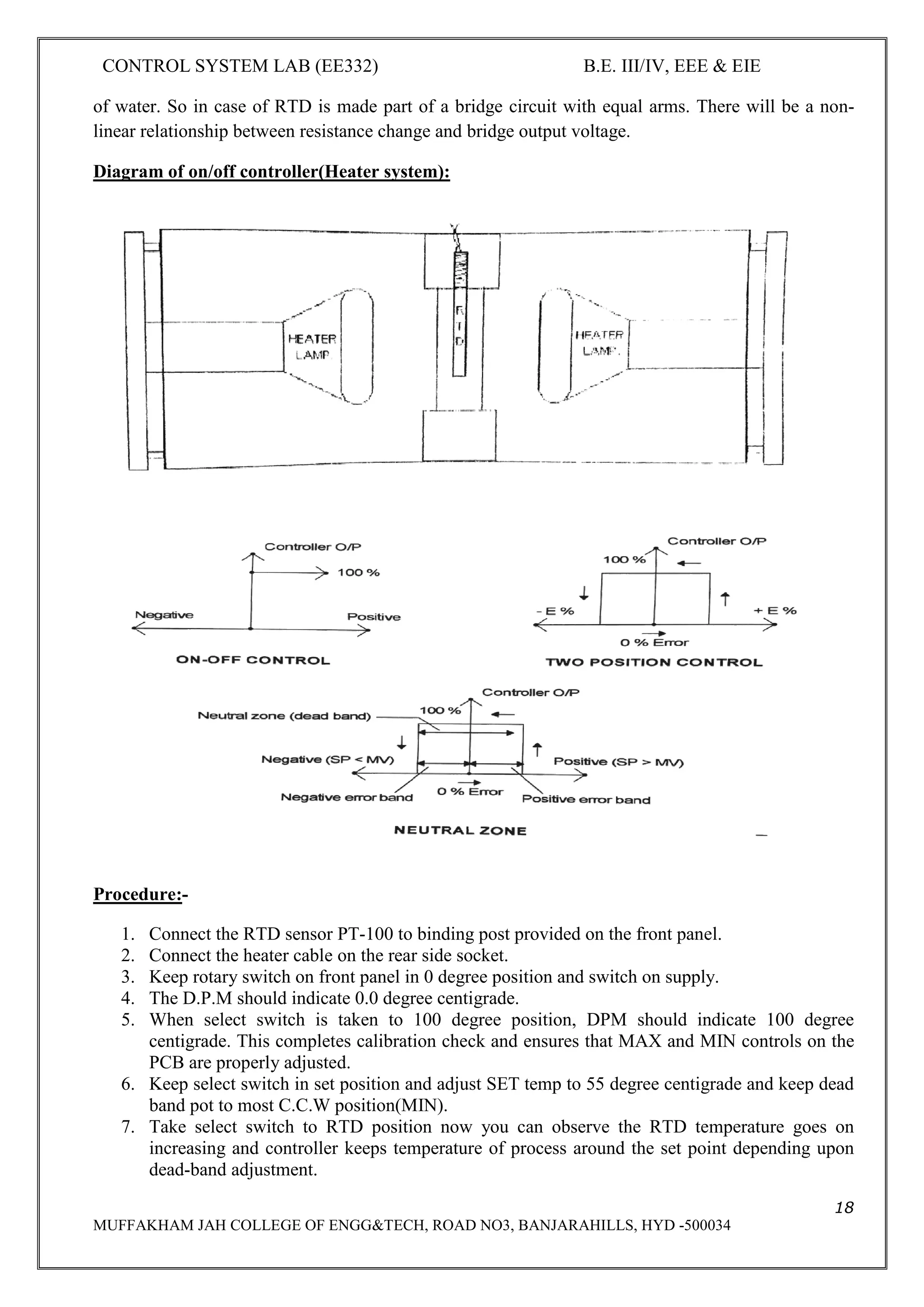 CONTROL SYSTEM LAB (EE332) B.E. III/IV, EEE & EIE
18
MUFFAKHAM JAH COLLEGE OF ENGG&TECH, ROAD NO3, BANJARAHILLS, HYD -500034
of water. So in case of RTD is made part of a bridge circuit with equal arms. There will be a non-
linear relationship between resistance change and bridge output voltage.
Diagram of on/off controller(Heater system):
Procedure:-
1. Connect the RTD sensor PT-100 to binding post provided on the front panel.
2. Connect the heater cable on the rear side socket.
3. Keep rotary switch on front panel in 0 degree position and switch on supply.
4. The D.P.M should indicate 0.0 degree centigrade.
5. When select switch is taken to 100 degree position, DPM should indicate 100 degree
centigrade. This completes calibration check and ensures that MAX and MIN controls on the
PCB are properly adjusted.
6. Keep select switch in set position and adjust SET temp to 55 degree centigrade and keep dead
band pot to most C.C.W position(MIN).
7. Take select switch to RTD position now you can observe the RTD temperature goes on
increasing and controller keeps temperature of process around the set point depending upon
dead-band adjustment.
 