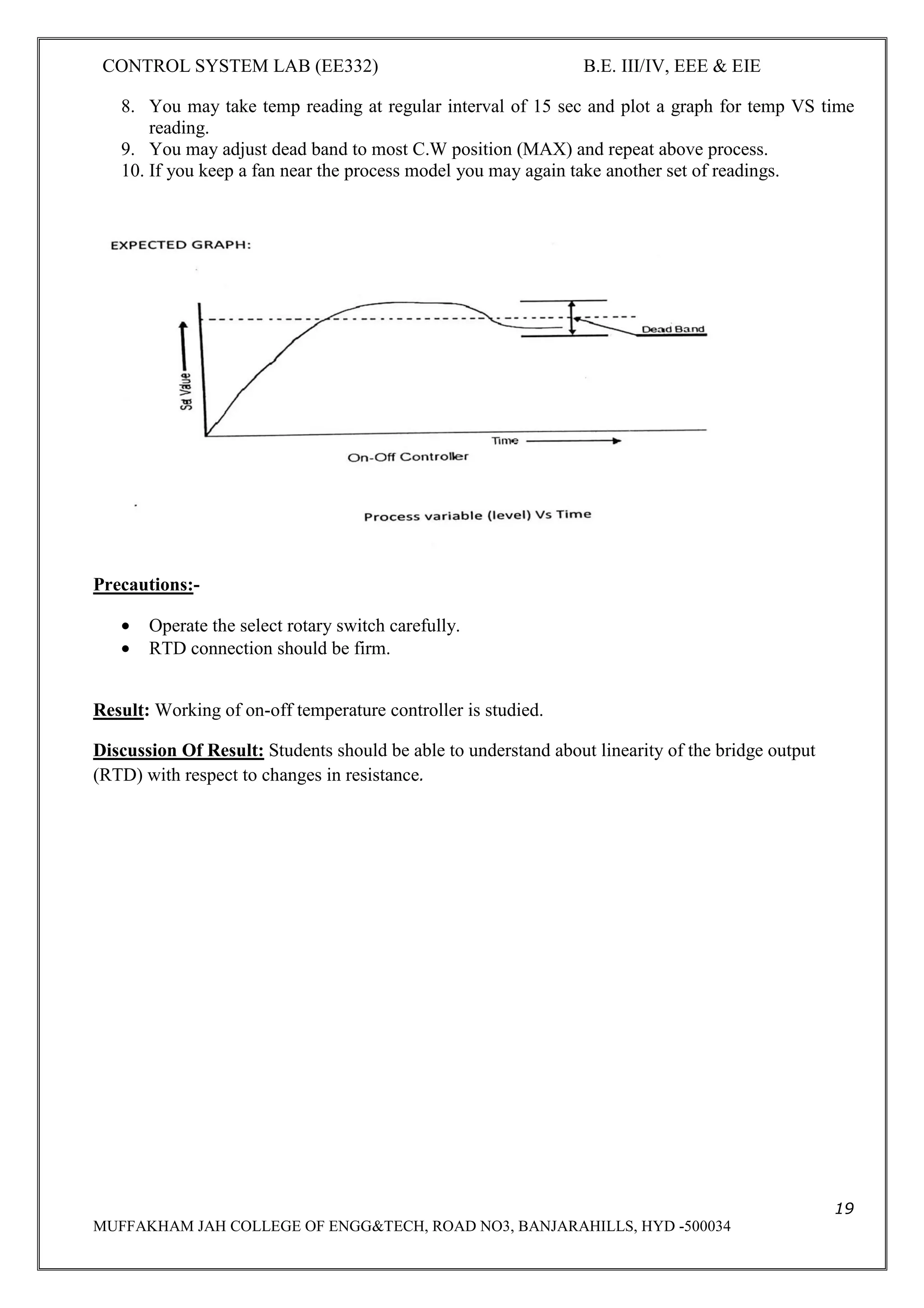 CONTROL SYSTEM LAB (EE332) B.E. III/IV, EEE & EIE
4
MUFFAKHAM JAH COLLEGE OF ENGG&TECH, ROAD NO3, BANJARAHILLS, HYD -500034
ELECTRONICS AND INSTRUMENTATION ENGINEERING
EE 332-CONTROL SYSTEMS LAB
INDEX
Serial No Name of the experiment Page No
1. Characteristics of DC Servomotor. 5
2. AC Position control system. 9
3. DC Position control system. 12
4. ON/OFF Temperature Control
system.
17
5. Time domain analysis of second
order system.
20
6. Characteristics of AC servomotor. 24
7. Characteristics of synchro pair 28
8. Frequency response analysis of
LEAD compensating network
32
9. Frequency response analysis of
LAG compensating network
36
10. Temperature control system using
PID
40
11. Level control system. 44
12. Step and Frequency response
analysis of a plant
48
 