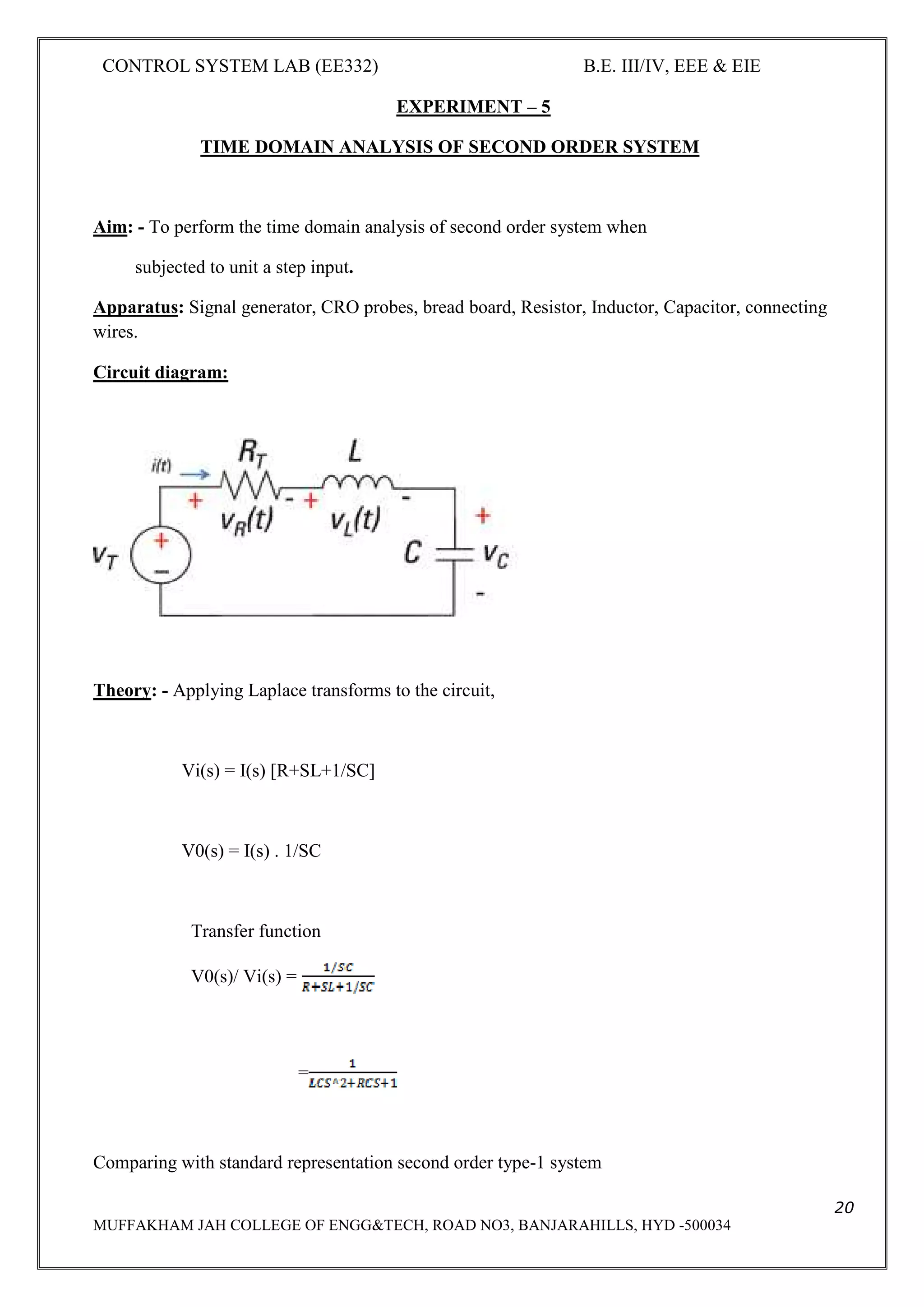 CONTROL SYSTEM LAB (EE332) B.E. III/IV, EEE & EIE
20
MUFFAKHAM JAH COLLEGE OF ENGG&TECH, ROAD NO3, BANJARAHILLS, HYD -500034
EXPERIMENT – 5
TIME DOMAIN ANALYSIS OF SECOND ORDER SYSTEM
Aim: - To perform the time domain analysis of second order system when
subjected to unit a step input.
Apparatus: Signal generator, CRO probes, bread board, Resistor, Inductor, Capacitor, connecting
wires.
Circuit diagram:
Theory: - Applying Laplace transforms to the circuit,
Vi(s) = I(s) [R+SL+1/SC]
V0(s) = I(s) . 1/SC
Transfer function
V0(s)/ Vi(s) =
=
Comparing with standard representation second order type-1 system
 