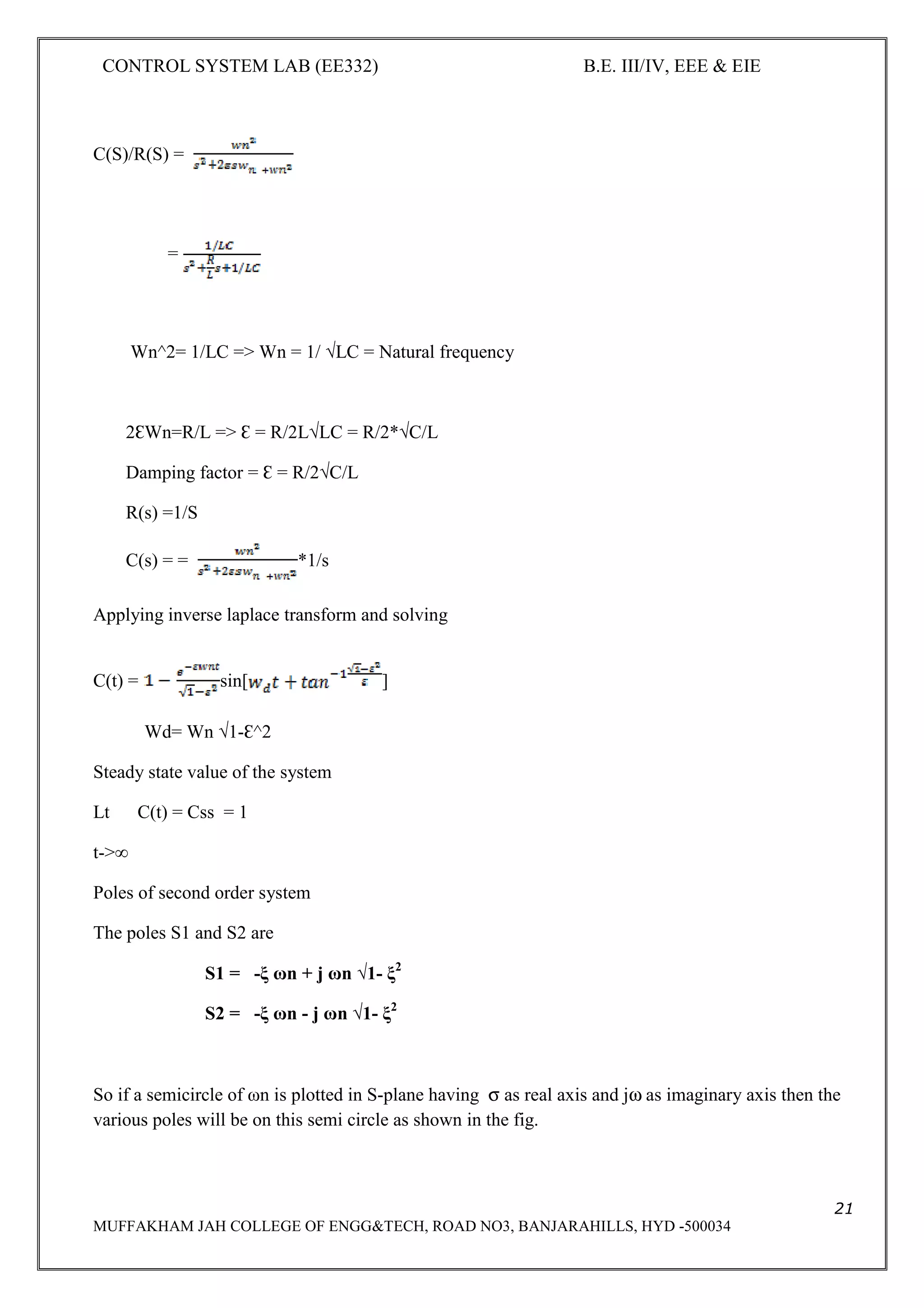 CONTROL SYSTEM LAB (EE332) B.E. III/IV, EEE & EIE
21
MUFFAKHAM JAH COLLEGE OF ENGG&TECH, ROAD NO3, BANJARAHILLS, HYD -500034
C(S)/R(S) =
=
Wn^2= 1/LC => Wn = 1/ √LC = Natural frequency
2ƐWn=R/L => Ɛ = R/2L√LC = R/2*√C/L
Damping factor = Ɛ = R/2√C/L
R(s) =1/S
C(s) = = *1/s
Applying inverse laplace transform and solving
C(t) = sin[ ]
Wd= Wn √1-Ɛ^2
Steady state value of the system
Lt C(t) = Css = 1
t->∞
Poles of second order system
The poles S1 and S2 are
S1 = -ξ ωn + j ωn √1- ξ2
S2 = -ξ ωn - j ωn √1- ξ2
So if a semicircle of ωn is plotted in S-plane having σ as real axis and jω as imaginary axis then the
various poles will be on this semi circle as shown in the fig.
 