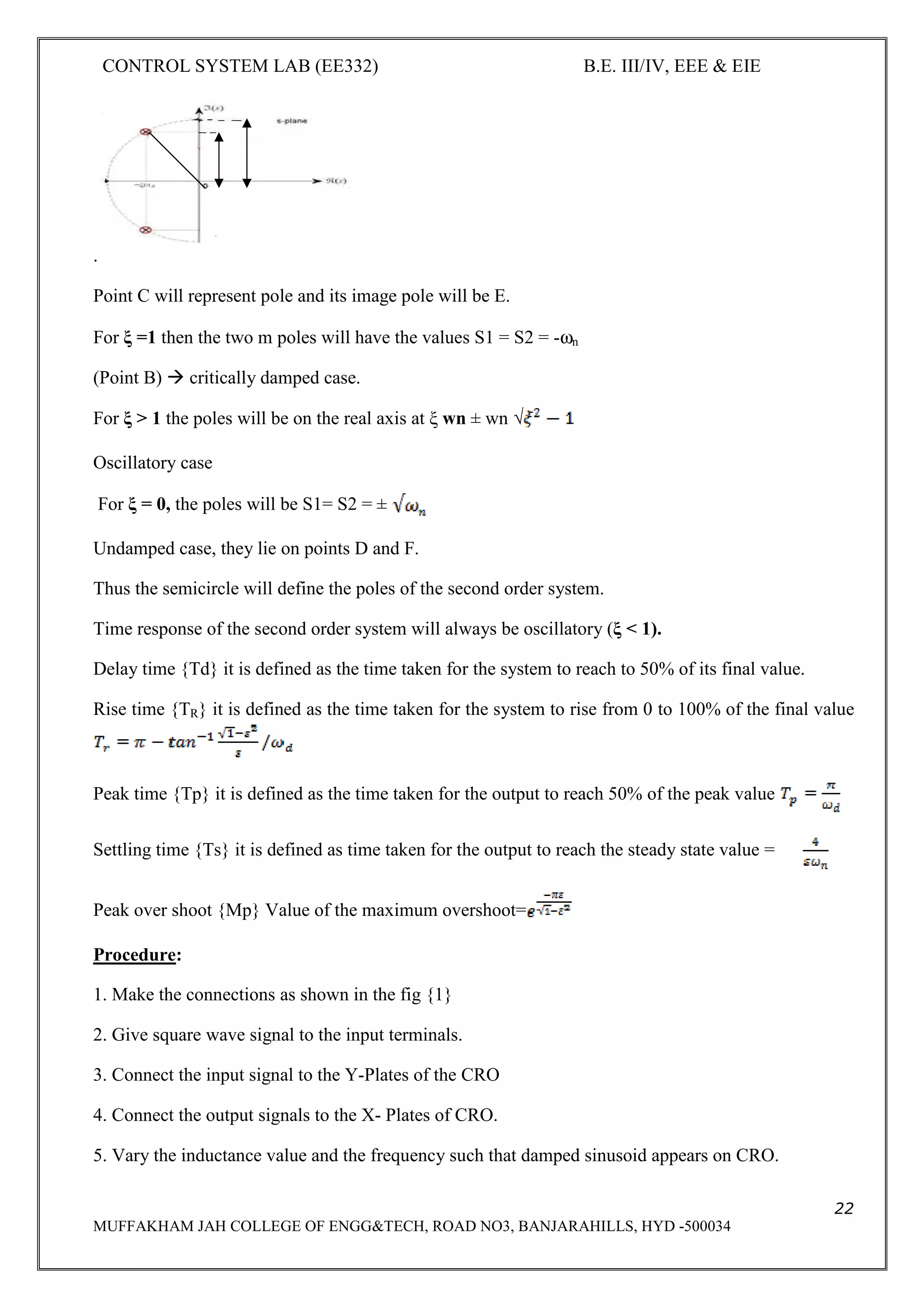 CONTROL SYSTEM LAB (EE332) B.E. III/IV, EEE & EIE
22
MUFFAKHAM JAH COLLEGE OF ENGG&TECH, ROAD NO3, BANJARAHILLS, HYD -500034
.
Point C will represent pole and its image pole will be E.
For ξ =1 then the two m poles will have the values S1 = S2 = -ωn
(Point B) critically damped case.
For ξ > 1 the poles will be on the real axis at ξ wn ± wn √
Oscillatory case
For ξ = 0, the poles will be S1= S2 = ±
Undamped case, they lie on points D and F.
Thus the semicircle will define the poles of the second order system.
Time response of the second order system will always be oscillatory (ξ < 1).
Delay time {Td} it is defined as the time taken for the system to reach to 50% of its final value.
Rise time {TR} it is defined as the time taken for the system to rise from 0 to 100% of the final value
Peak time {Tp} it is defined as the time taken for the output to reach 50% of the peak value
Settling time {Ts} it is defined as time taken for the output to reach the steady state value =
Peak over shoot {Mp} Value of the maximum overshoot=
Procedure:
1. Make the connections as shown in the fig {1}
2. Give square wave signal to the input terminals.
3. Connect the input signal to the Y-Plates of the CRO
4. Connect the output signals to the X- Plates of CRO.
5. Vary the inductance value and the frequency such that damped sinusoid appears on CRO.
 