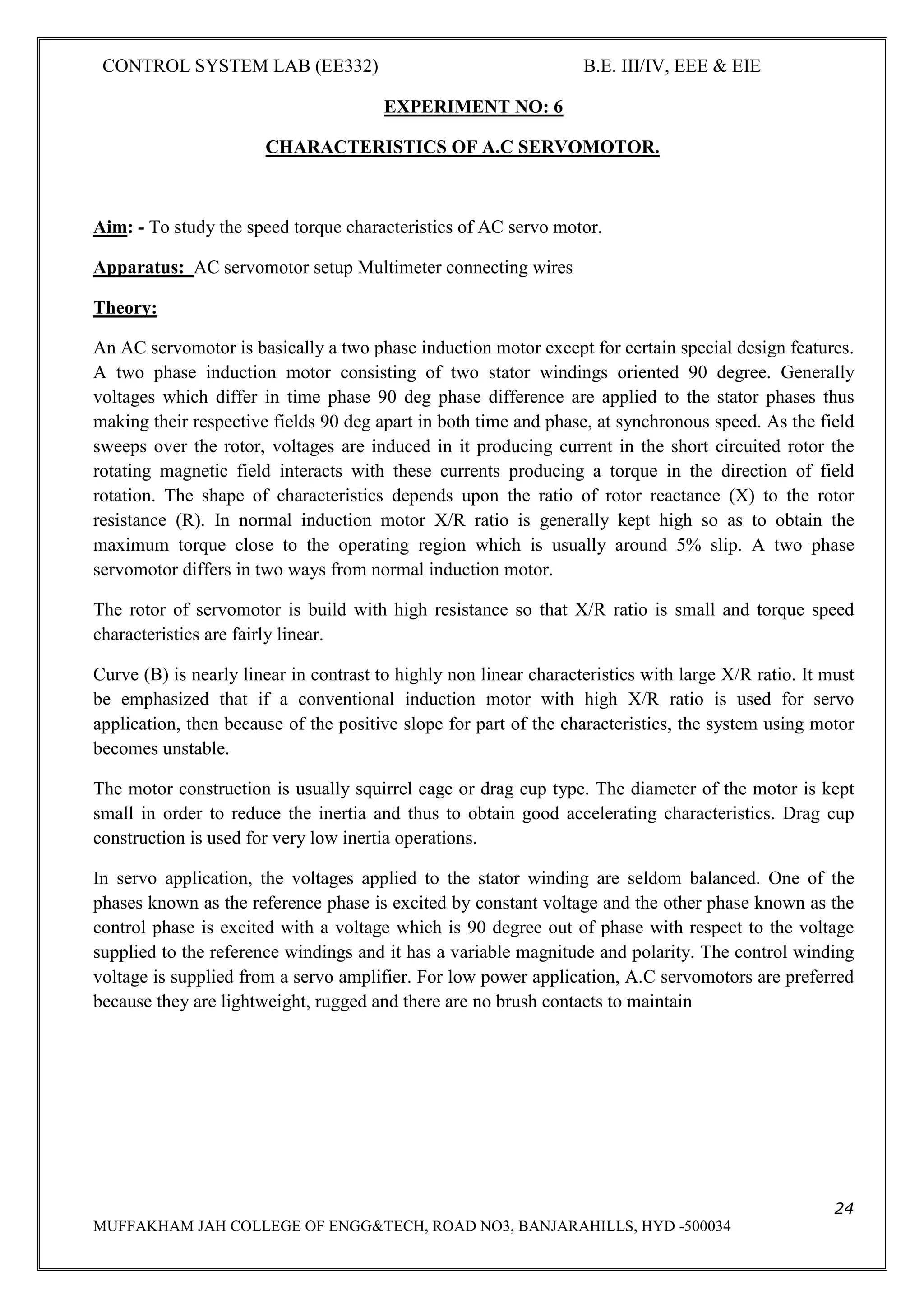 CONTROL SYSTEM LAB (EE332) B.E. III/IV, EEE & EIE
24
MUFFAKHAM JAH COLLEGE OF ENGG&TECH, ROAD NO3, BANJARAHILLS, HYD -500034
EXPERIMENT NO: 6
CHARACTERISTICS OF A.C SERVOMOTOR.
Aim: - To study the speed torque characteristics of AC servo motor.
Apparatus: AC servomotor setup Multimeter connecting wires
Theory:
An AC servomotor is basically a two phase induction motor except for certain special design features.
A two phase induction motor consisting of two stator windings oriented 90 degree. Generally
voltages which differ in time phase 90 deg phase difference are applied to the stator phases thus
making their respective fields 90 deg apart in both time and phase, at synchronous speed. As the field
sweeps over the rotor, voltages are induced in it producing current in the short circuited rotor the
rotating magnetic field interacts with these currents producing a torque in the direction of field
rotation. The shape of characteristics depends upon the ratio of rotor reactance (X) to the rotor
resistance (R). In normal induction motor X/R ratio is generally kept high so as to obtain the
maximum torque close to the operating region which is usually around 5% slip. A two phase
servomotor differs in two ways from normal induction motor.
The rotor of servomotor is build with high resistance so that X/R ratio is small and torque speed
characteristics are fairly linear.
Curve (B) is nearly linear in contrast to highly non linear characteristics with large X/R ratio. It must
be emphasized that if a conventional induction motor with high X/R ratio is used for servo
application, then because of the positive slope for part of the characteristics, the system using motor
becomes unstable.
The motor construction is usually squirrel cage or drag cup type. The diameter of the motor is kept
small in order to reduce the inertia and thus to obtain good accelerating characteristics. Drag cup
construction is used for very low inertia operations.
In servo application, the voltages applied to the stator winding are seldom balanced. One of the
phases known as the reference phase is excited by constant voltage and the other phase known as the
control phase is excited with a voltage which is 90 degree out of phase with respect to the voltage
supplied to the reference windings and it has a variable magnitude and polarity. The control winding
voltage is supplied from a servo amplifier. For low power application, A.C servomotors are preferred
because they are lightweight, rugged and there are no brush contacts to maintain
 